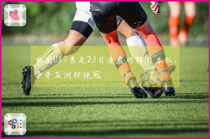 中国U17男足23日凌晨对阵日本队，争夺亚洲杯桂冠