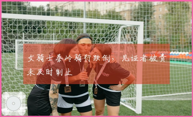 女骑士秦岭骑行跌倒，见证者被责未及时制止